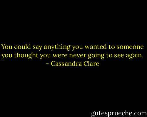 You could say anything you wanted to someone you thought you were never going to see again. - Cassandra Clare
