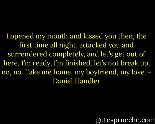 I opened my mouth and kissed you then, the first time all night, attacked you and surrendered completely, and let’s get out of here. I’m ready, I’m finished, let’s not break up, no, no. Take me home, my boyfriend, my love. - Daniel Handler