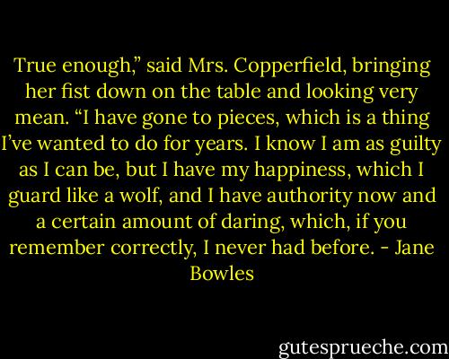 True enough,” said Mrs. Copperfield, bringing her fist down on the table and looking very mean. “I have gone to pieces, which is a thing I’ve wanted to do for years. I know I am as guilty as I can be, but I have my happiness, which I guard like a wolf, and I have authority now and a certain amount of daring, which, if you remember correctly, I never had before. - Jane Bowles