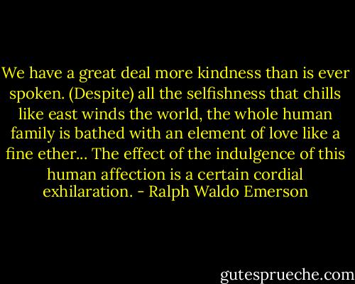 We have a great deal more kindness than is ever spoken. (Despite) all the selfishness that chills like east winds the world, the whole human family is bathed with an element of love like a fine ether... The effect of the indulgence of this human affection is a certain cordial exhilaration. - Ralph Waldo Emerson