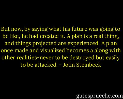 But now, by saying what his future was going to be like, he had created it. A plan is a real thing, and things projected are experienced. A plan once made and visualized becomes a along with other realities-never to be destroyed but easily to be attacked. - John Steinbeck
