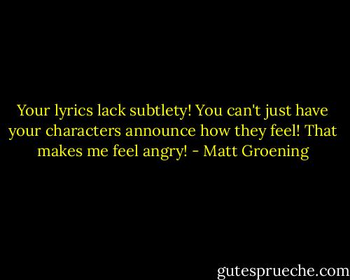 Your lyrics lack subtlety! You can't just have your characters announce how they feel! That makes me feel angry! - Matt Groening