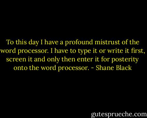 To this day I have a profound mistrust of the word processor. I have to type it or write it first, screen it and only then enter it for posterity onto the word processor. - Shane Black