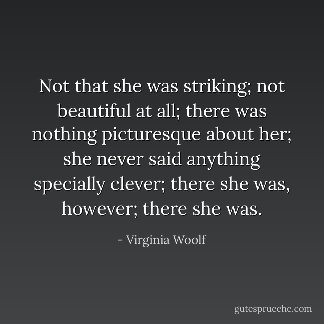 Not that she was striking; not beautiful at all; there was nothing picturesque about her; she never said anything specially clever; there she was, however; there she was. - Virginia Woolf