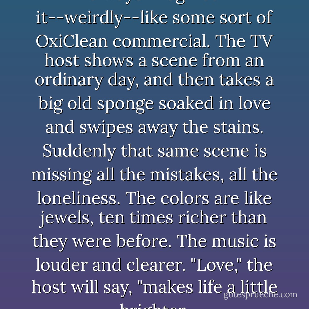 I've never been in love, but I've always imagined it--weirdly--like some sort of OxiClean commercial. The TV host shows a scene from an ordinary day, and then takes a big old sponge soaked in love and swipes away the stains. Suddenly that same scene is missing all the mistakes, all the loneliness. The colors are like jewels, ten times richer than they were before. The music is louder and clearer. "Love," the host will say, "makes life a little brighter. - Jodi Picoult