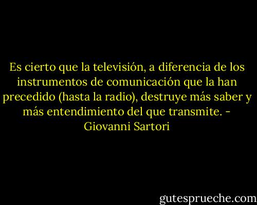 Es cierto que la televisión, a diferencia de los instrumentos de comunicación que la han precedido (hasta la radio), destruye más saber y más entendimiento del que transmite. - Giovanni Sartori