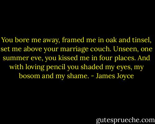 You bore me away, framed me in oak and tinsel, set me above your marriage couch. Unseen, one summer eve, you kissed me in four places. And with loving pencil you shaded my eyes, my bosom and my shame. - James Joyce