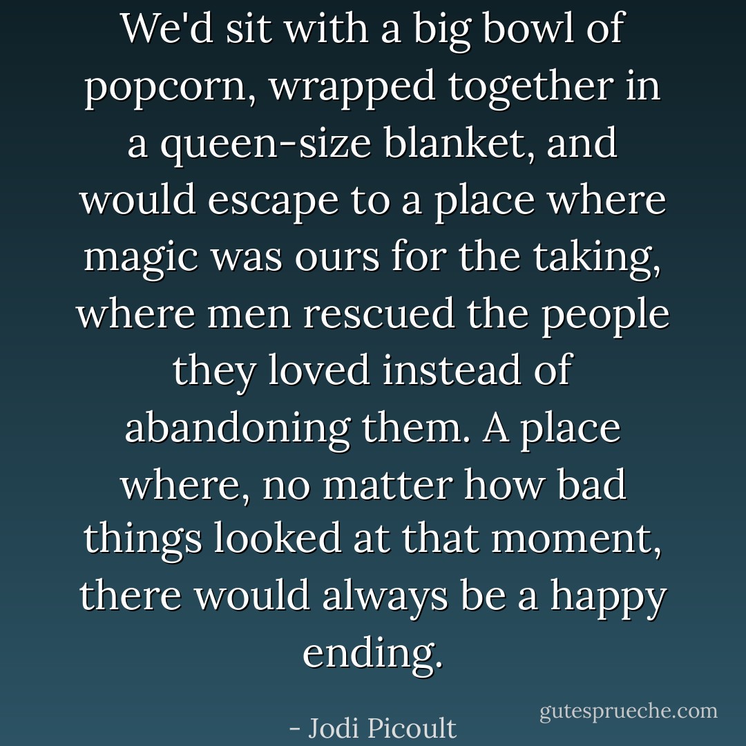 We'd sit with a big bowl of popcorn, wrapped together in a queen-size blanket, and would escape to a place where magic was ours for the taking, where men rescued the people they loved instead of abandoning them. A place where, no matter how bad things looked at that moment, there would always be a happy ending. - Jodi Picoult