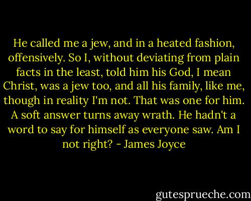 He called me a jew, and in a heated fashion, offensively. So I, without deviating from plain facts in the least, told him his God, I mean Christ, was a jew too, and all his family, like me, though in reality I'm not. That was one for him. A soft answer turns away wrath. He hadn't a word to say for himself as everyone saw. Am I not right? - James Joyce