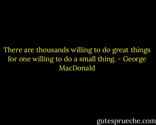 There are thousands willing to do great things for one willing to do a small thing. - George MacDonald