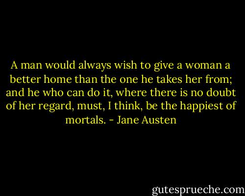 A man would always wish to give a woman a better home than the one he takes her from; and he who can do it, where there is no doubt of her regard, must, I think, be the happiest of mortals. - Jane Austen