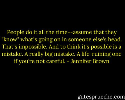 People do it all the time--assume that they "know" what's going on in someone else's head. That's impossible. And to think it's possible is a mistake. A really big mistake. A life-ruining one if you're not careful. - Jennifer Brown