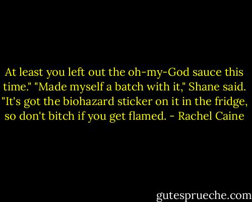 At least you left out the oh-my-God sauce this time."<br />"Made myself a batch with it," Shane said. "It's got the biohazard sticker on it in the fridge, so don't bitch if you get flamed. - Rachel Caine