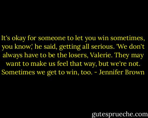 It's okay for someone to let you win sometimes, you know,' he said, getting all serious. 'We don't always have to be the losers, Valerie. They may want to make us feel that way, but we're not. Sometimes we get to win, too. - Jennifer Brown