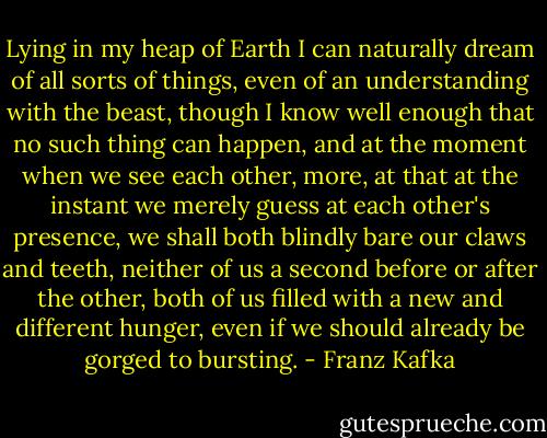 Lying in my heap of Earth I can naturally dream of all sorts of things, even of an understanding with the beast, though I know well enough that no such thing can happen, and at the moment when we see each other, more, at that at the instant we merely guess at each other's presence, we shall both blindly bare our claws and teeth, neither of us a second before or after the other, both of us filled with a new and different hunger, even if we should already be gorged to bursting. - Franz Kafka