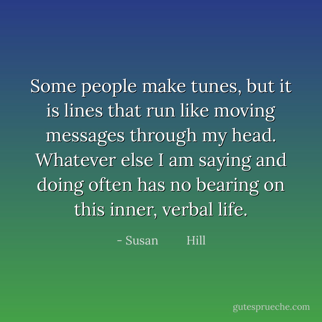 Some people make tunes, but it is lines that run like moving messages through my head. Whatever else I am saying and doing often has no bearing on this inner, verbal life. - Susan         Hill
