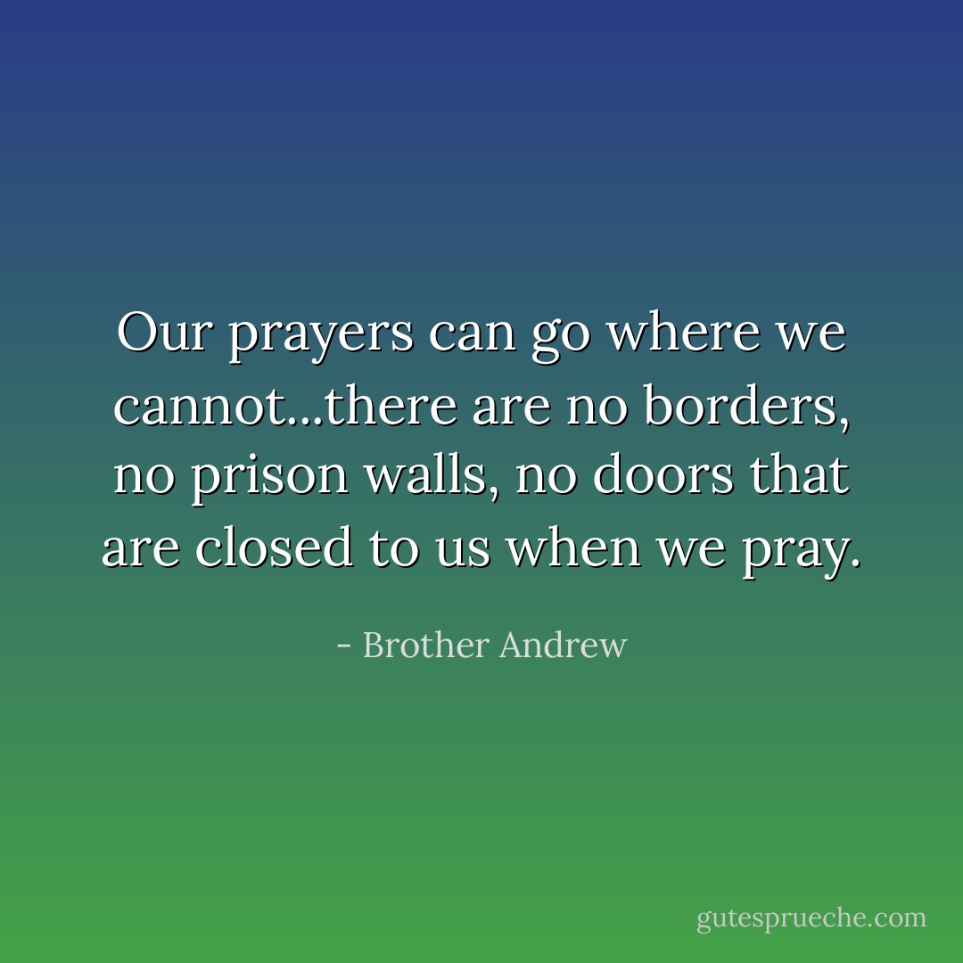 Our prayers can go where we cannot...there are no borders, no prison walls, no doors that are closed to us when we pray. - Brother Andrew