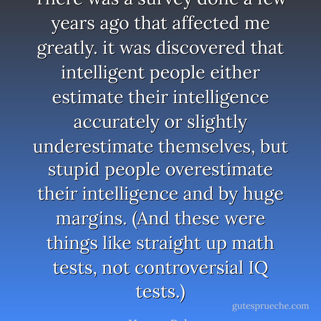 There was a survey done a few years ago that affected me greatly. it was discovered that intelligent people either estimate their intelligence accurately or slightly underestimate themselves, but stupid people overestimate their intelligence and by huge margins. (And these were things like straight up math tests, not controversial IQ tests.) - Harvey Pekar