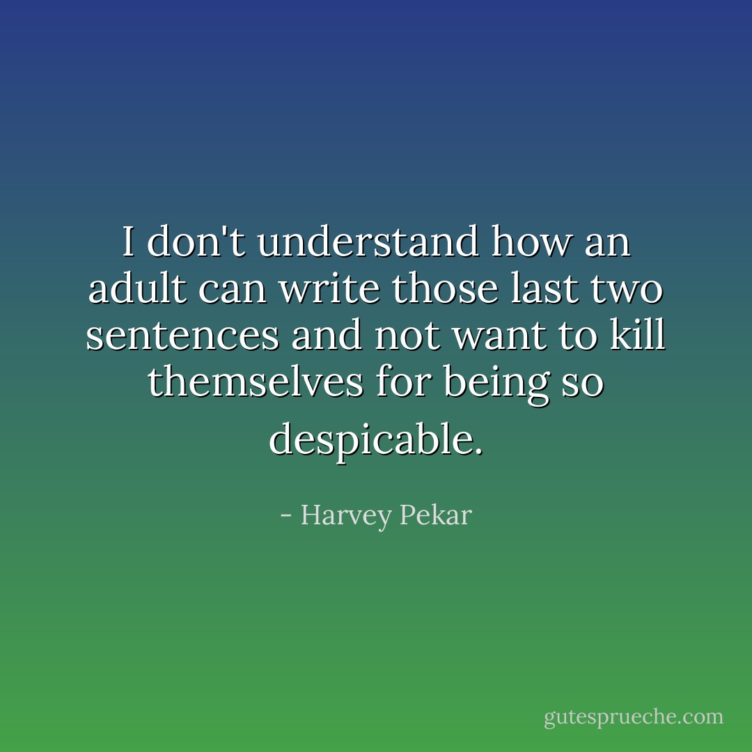 I don't understand how an adult can write those last two sentences and not want to kill themselves for being so despicable. - Harvey Pekar