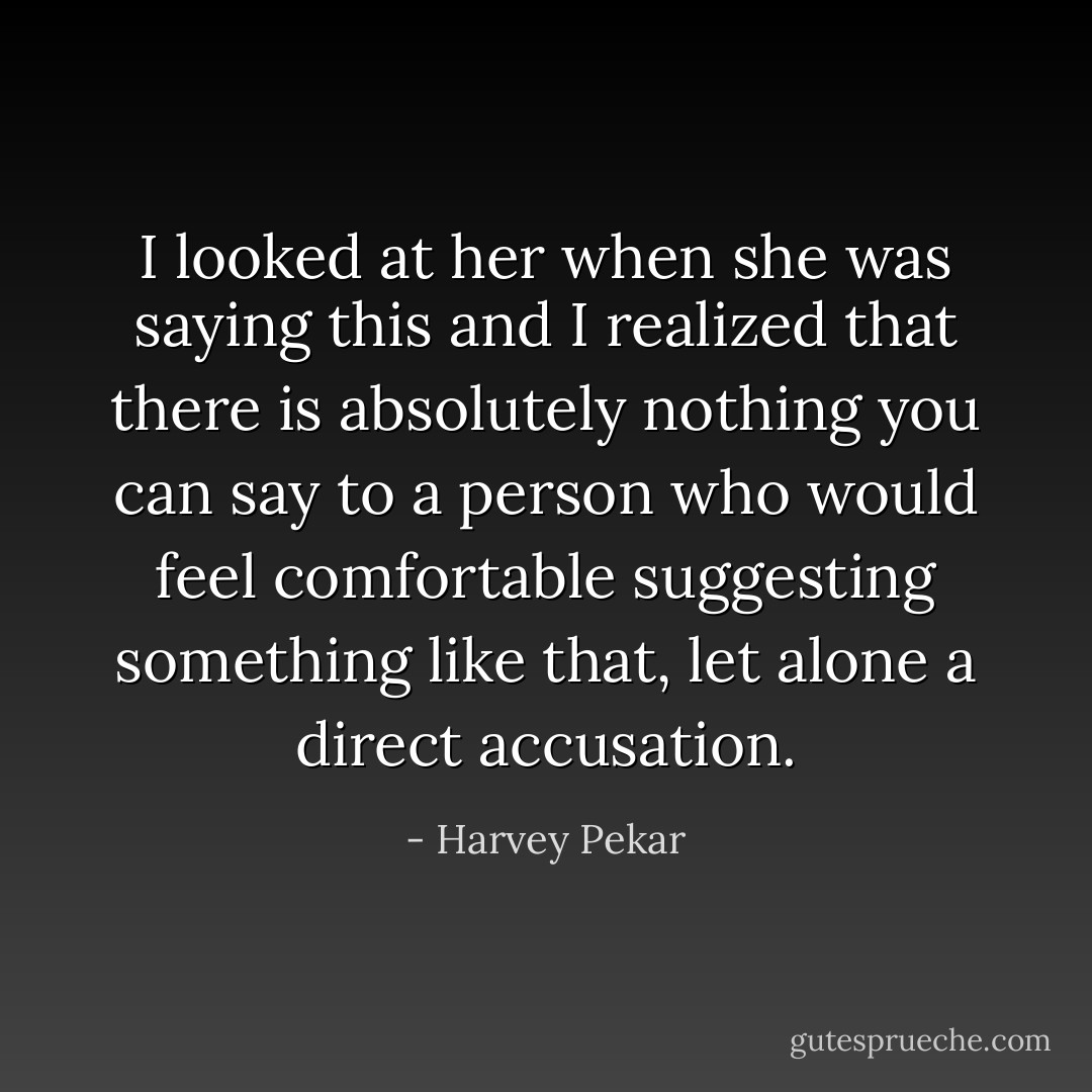 I looked at her when she was saying this and I realized that there is absolutely nothing you can say to a person who would feel comfortable suggesting something like that, let alone a direct accusation. - Harvey Pekar