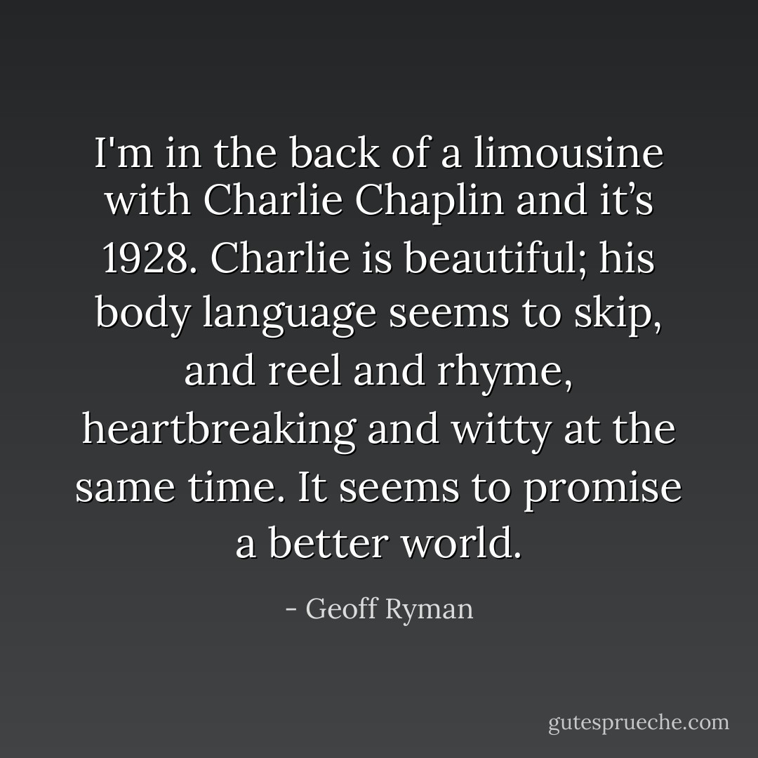 I'm in the back of a limousine with Charlie Chaplin and it’s 1928. Charlie is beautiful; his body language seems to skip, and reel and rhyme, heartbreaking and witty at the same time. It seems to promise a better world. - Geoff Ryman