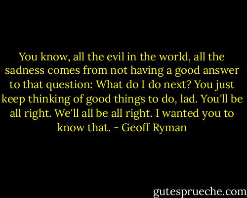 You know, all the evil in the world, all the sadness comes from not having a good answer to that question: What do I do next? You just keep thinking of good things to do, lad. You'll be all right. We'll all be all right. I wanted you to know that. - Geoff Ryman