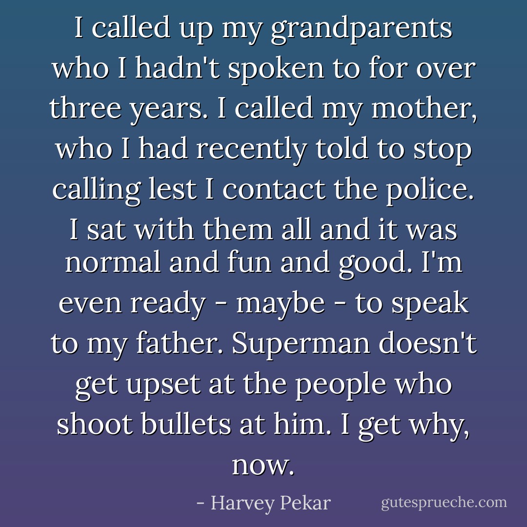 I called up my grandparents who I hadn't spoken to for over three years. I called my mother, who I had recently told to stop calling lest I contact the police. I sat with them all and it was normal and fun and good. I'm even ready - maybe - to speak to my father. Superman doesn't get upset at the people who shoot bullets at him. I get why, now. - Harvey Pekar