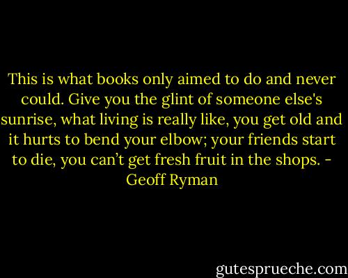 This is what books only aimed to do and never could. Give you the glint of someone else's sunrise, what living is really like, you get old and it hurts to bend your elbow; your friends start to die, you can’t get fresh fruit in the shops. - Geoff Ryman