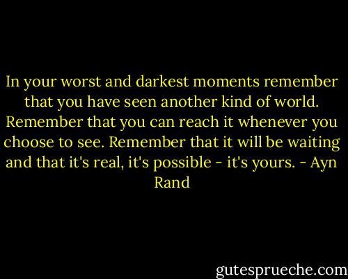 In your worst and darkest moments remember that you have seen another kind of world. Remember that you can reach it whenever you choose to see. Remember that it will be waiting and that it's real, it's possible - it's yours. - Ayn Rand