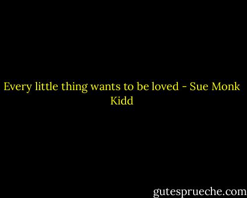 Every little thing wants to be loved - Sue Monk Kidd