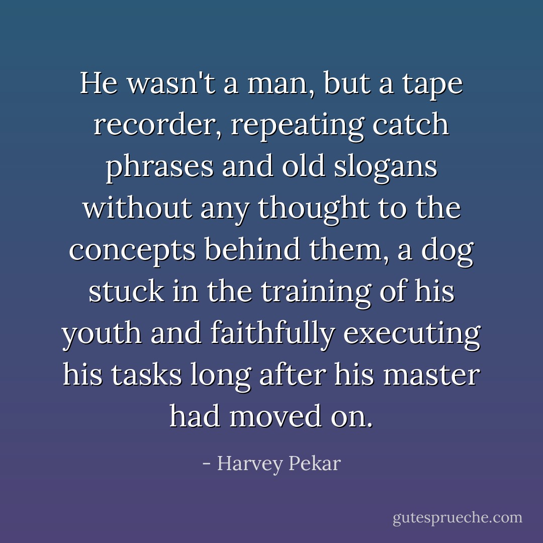 He wasn't a man, but a tape recorder, repeating catch phrases and old slogans without any thought to the concepts behind them, a dog stuck in the training of his youth and faithfully executing his tasks long after his master had moved on. - Harvey Pekar