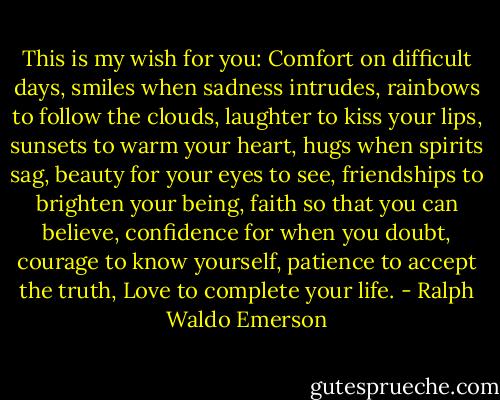 This is my wish for you: Comfort on difficult days, smiles when sadness intrudes, rainbows to follow the clouds, laughter to kiss your lips, sunsets to warm your heart, hugs when spirits sag, beauty for your eyes to see, friendships to brighten your being, faith so that you can believe, confidence for when you doubt, courage to know yourself, patience to accept the truth, Love to complete your life. - Ralph Waldo Emerson