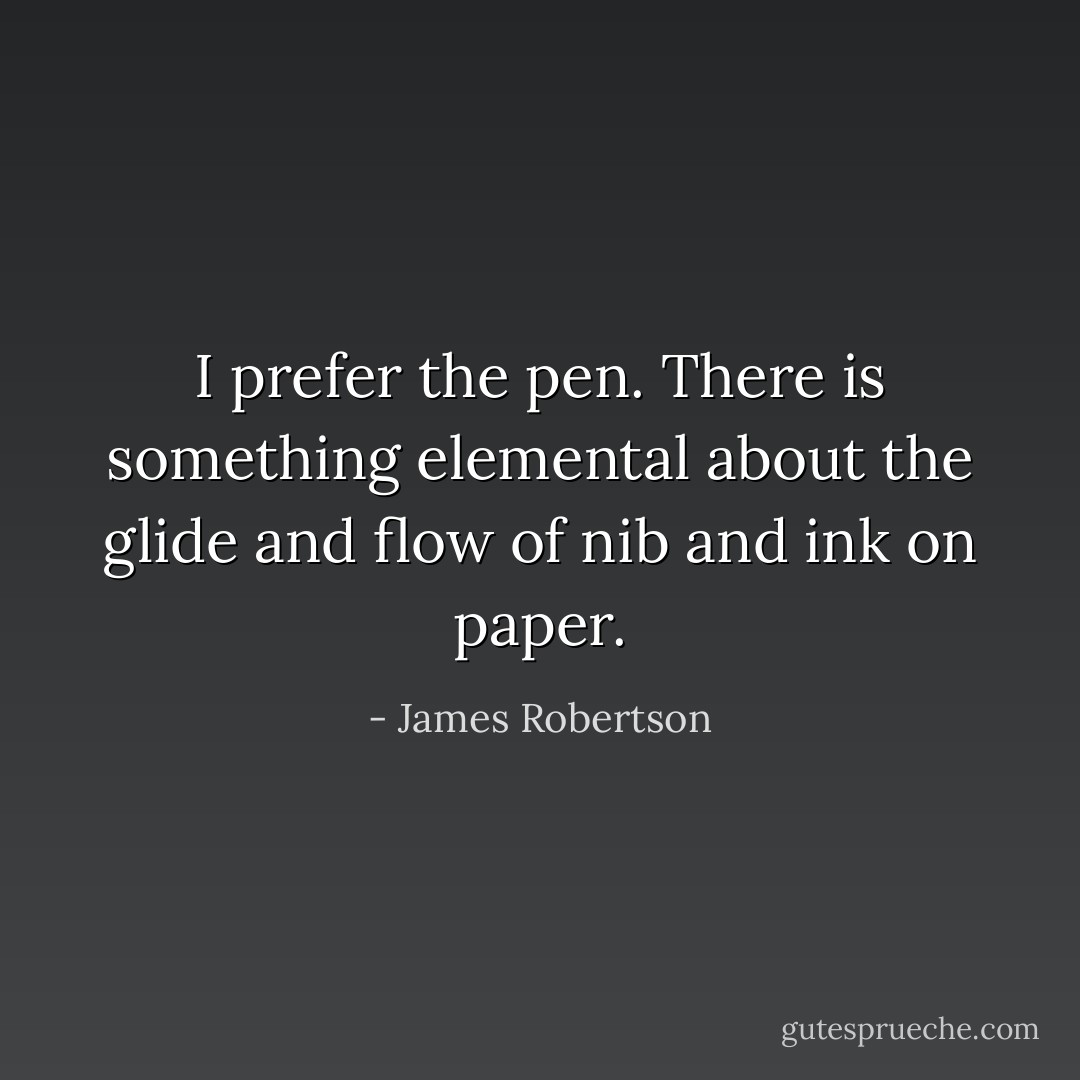 I prefer the pen. There is something elemental about the glide and flow of nib and ink on paper. - James Robertson