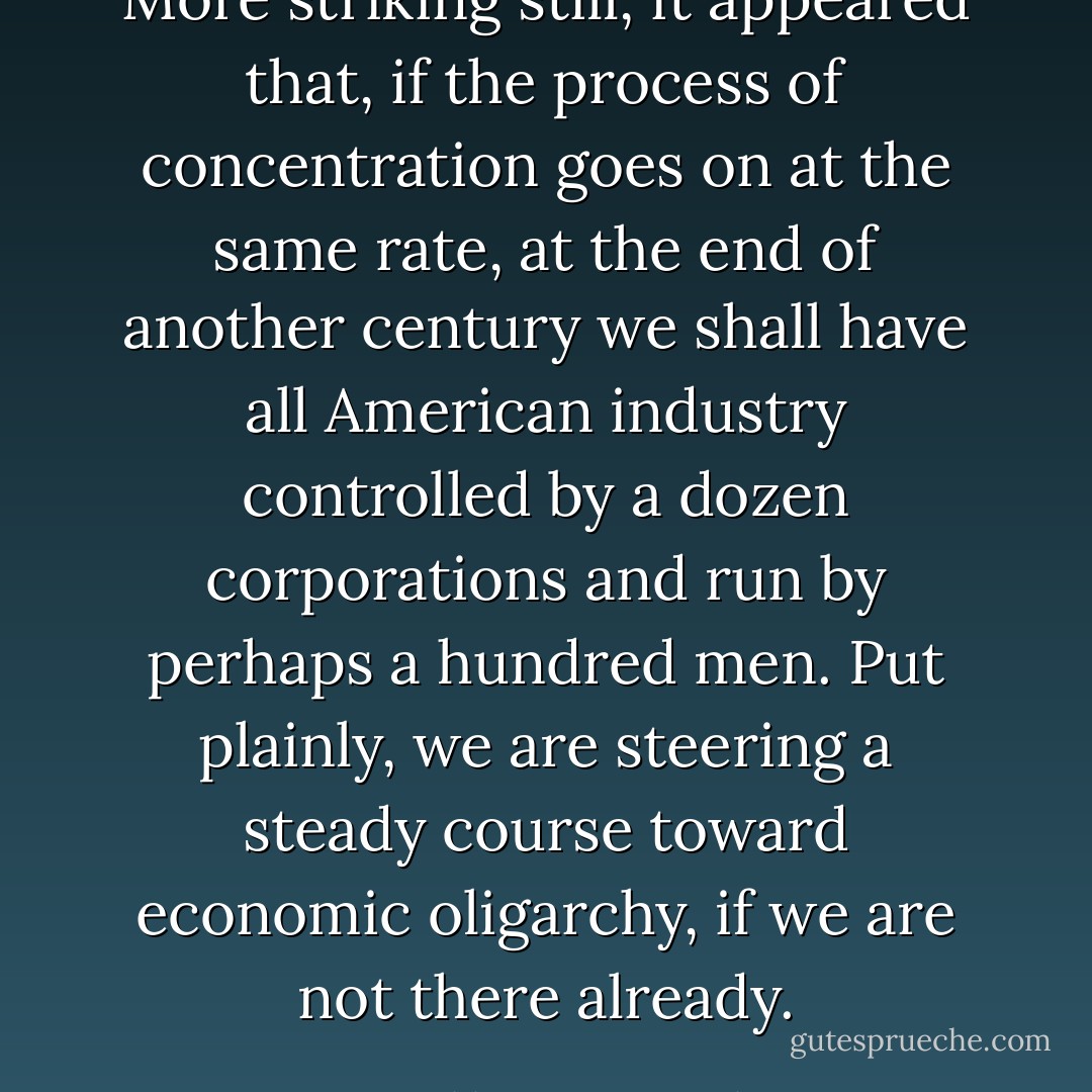 More striking still, it appeared that, if the process of concentration goes on at the same rate, at the end of another century we shall have all American industry controlled by a dozen corporations and run by perhaps a hundred men. Put plainly, we are steering a steady course toward economic oligarchy, if we are not there already. - Franklin D. Roosevelt