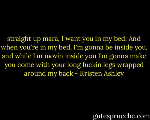 straight up mara, I want you in my bed, And when you're in my bed, I'm gonna be inside you. and while I'm movin inside you I'm gonna make you come with your long fuckin legs wrapped around my back - Kristen Ashley
