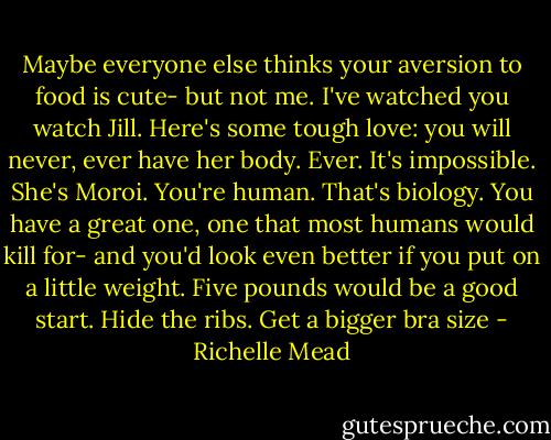 Maybe everyone else thinks your aversion to food is cute- but not me. I've watched you watch Jill. Here's some tough love: you will never, ever have her body. Ever. It's impossible. She's Moroi. You're human. That's biology. You have a great one, one that most humans would kill for- and you'd look even better if you put on a little weight. Five pounds would be a good start. Hide the ribs. Get a bigger bra size - Richelle Mead