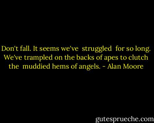 Don't fall.<br />It seems we've <br />struggled <br />for so long.<br />We've trampled<br />on the backs<br />of apes to<br />clutch the <br />muddied<br />hems of<br />angels. - Alan Moore