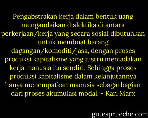 Pengabstrakan kerja dalam bentuk uang mengandaikan dialektika di antara perkerjaan/kerja yang secara sosial dibutuhkan untuk membuat barang dagangan/komoditi/jasa, dengan proses produksi kapitalisme yang justru meniadakan kerja manusia itu sendiri. Sehingga proses produksi kapitalisme dalam kelanjutannya hanya menempatkan manusia sebagai bagian dari proses akumulasi modal. - Karl Marx