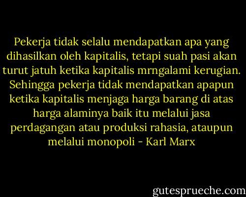 Pekerja tidak selalu mendapatkan apa yang dihasilkan oleh kapitalis, tetapi suah pasi akan turut jatuh ketika kapitalis mrngalami kerugian. Sehingga pekerja tidak mendapatkan apapun ketika kapitalis menjaga harga barang di atas harga alaminya baik itu melalui jasa perdagangan atau produksi rahasia, ataupun melalui monopoli - Karl Marx