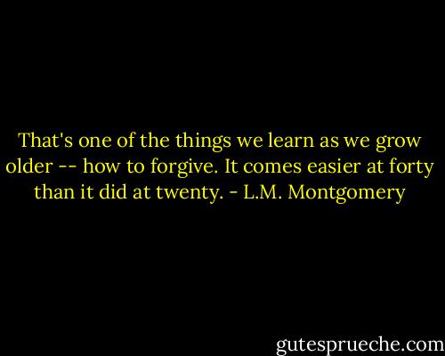 That's one of the things we learn as we grow older -- how to forgive. It comes easier at forty than it did at twenty. - L.M. Montgomery