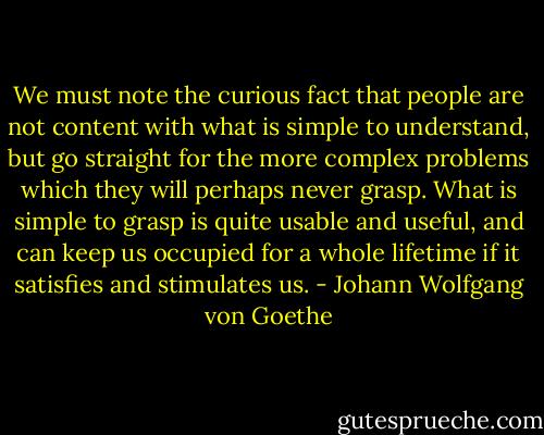 We must note the curious fact that people are not content with what is simple to understand, but go straight for the more complex problems which they will perhaps never grasp. What is simple to grasp is quite usable and useful, and can keep us occupied for a whole lifetime if it satisfies and stimulates us. - Johann Wolfgang von Goethe