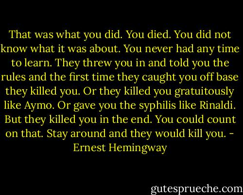 That was what you did. You died. You did not know what it was about. You never had any time to learn. They threw you in and told you the rules and the first time they caught you off base they killed you. Or they killed you gratuitously like Aymo. Or gave you the syphilis like Rinaldi. But they killed you in the end. You could count on that. Stay around and they would kill you. - Ernest Hemingway