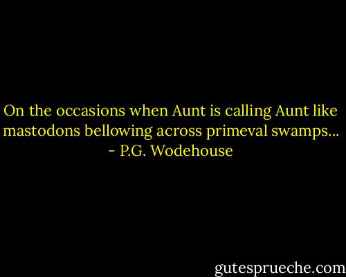 On the occasions when Aunt is calling Aunt like mastodons bellowing across primeval swamps... - P.G. Wodehouse