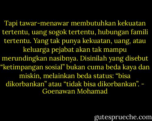 Tapi tawar-menawar membutuhkan kekuatan tertentu, uang sogok tertentu, hubungan famili tertentu. Yang tak punya kekuatan, uang, atau keluarga pejabat akan tak mampu merundingkan nasibnya. Disinilah yang disebut “ketimpangan sosial” bukan cuma beda kaya dan miskin, melainkan beda status: “bisa dikorbankan” atau “tidak bisa dikorbankan”. - Goenawan Mohamad