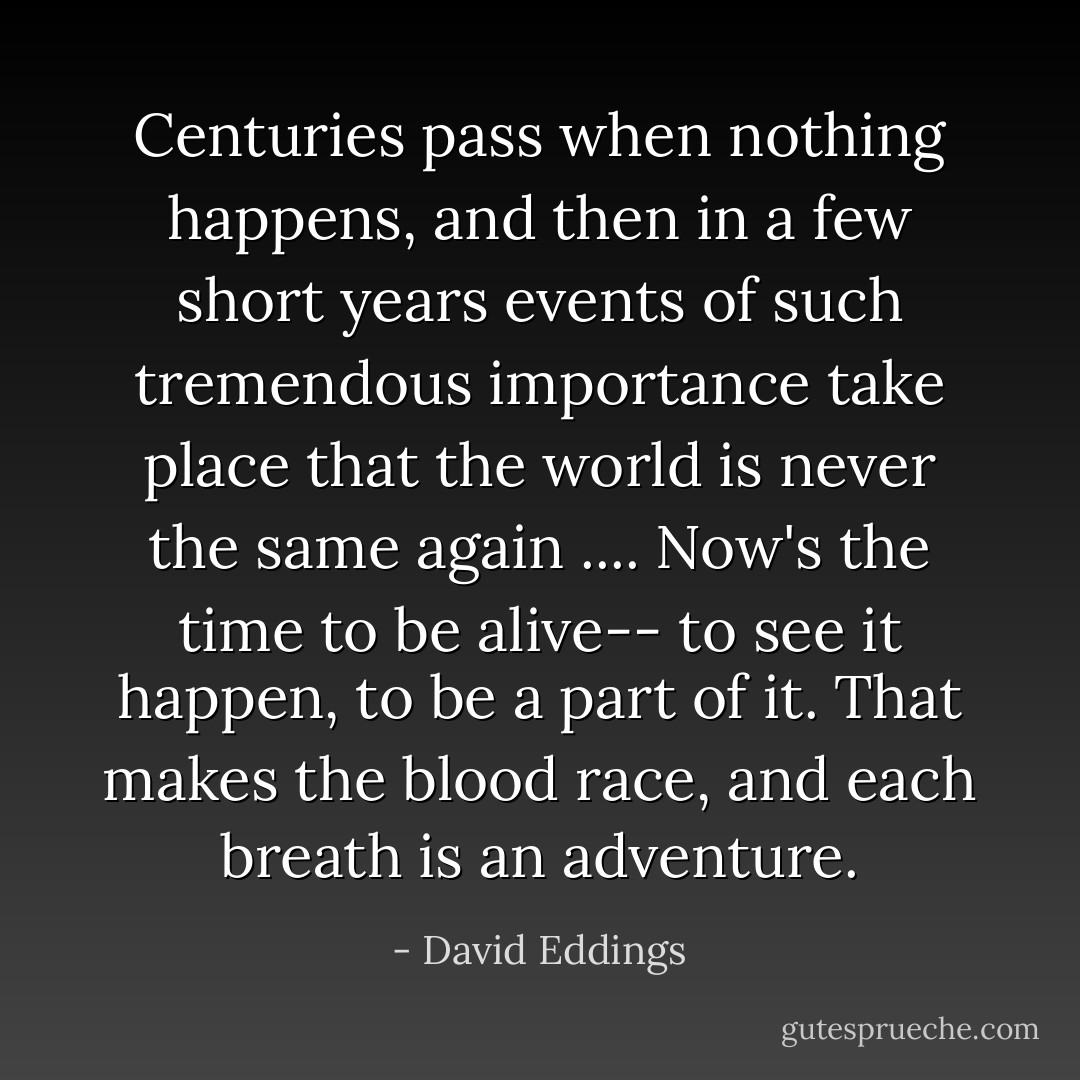 Centuries pass when nothing happens, and then in a few short years events of such tremendous importance take place that the world is never the same again .... Now's the time to be alive-- to see it happen, to be a part of it. That makes the blood race, and each breath is an adventure. - David Eddings