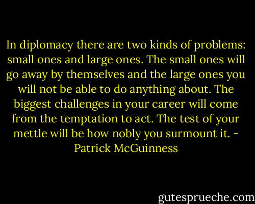 In diplomacy there are two kinds of problems: small ones and large ones. The small ones will go away by themselves and the large ones you will not be able to do anything about. The biggest challenges in your career will come from the temptation to act. The test of your mettle will be how nobly you surmount it. - Patrick McGuinness