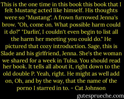 This is the one time in this book this book that I felt Mustang acted like himself. His thoughts were so "Mustang". A frown furrowed Jenna's brow. "Oh, come on. What possible harm could it do?" "Darlin', I couldn't even begin to list all the harm her meeting you could do." He pictured that cozy introduction. Sage, this is Slade and his girlfriend, Jenna. She's the woman we shared for a week in Tulsa. You should read her book. It tells all about it, right down to the old double P. Yeah, right. He might as well add on, Oh, and by the way, that the name of the porno I starred in to. - Cat Johnson
