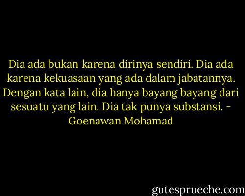Dia ada bukan karena dirinya sendiri. Dia ada karena kekuasaan yang ada dalam jabatannya. Dengan kata lain, dia hanya bayang bayang dari sesuatu yang lain. Dia tak punya substansi. - Goenawan Mohamad