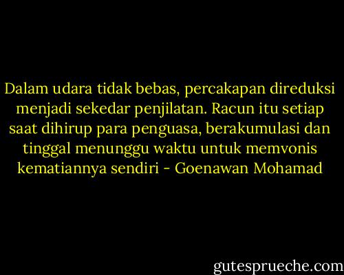 Dalam udara tidak bebas, percakapan direduksi menjadi sekedar penjilatan. Racun itu setiap saat dihirup para penguasa, berakumulasi dan tinggal menunggu waktu untuk memvonis kematiannya sendiri - Goenawan Mohamad