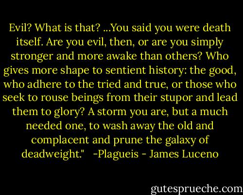 Evil? What is that? ...You said you were death itself. Are you evil, then, or are you simply stronger and more awake than others? Who gives more shape to sentient history: the good, who adhere to the tried and true, or those who seek to rouse beings from their stupor and lead them to glory? A storm you are, but a much needed one, to wash away the old and complacent and prune the galaxy of deadweight." <br /><br />-Plagueis - James Luceno